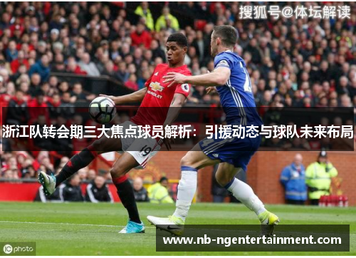 浙江队转会期三大焦点球员解析：引援动态与球队未来布局