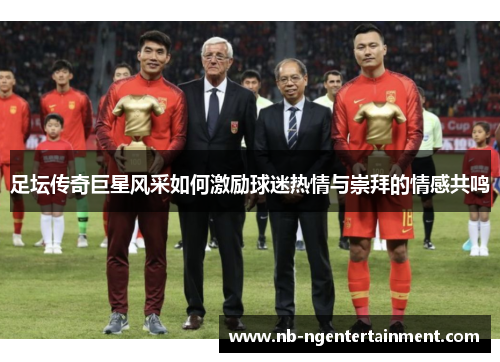 足坛传奇巨星风采如何激励球迷热情与崇拜的情感共鸣