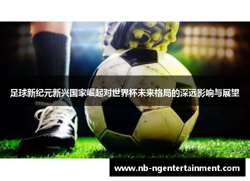 足球新纪元新兴国家崛起对世界杯未来格局的深远影响与展望