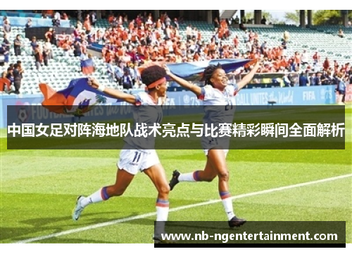 中国女足对阵海地队战术亮点与比赛精彩瞬间全面解析
