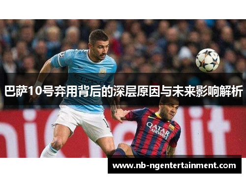 巴萨10号弃用背后的深层原因与未来影响解析