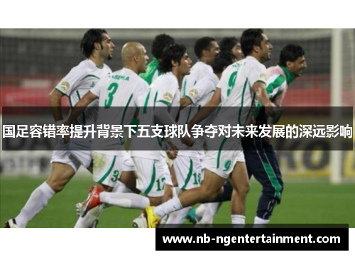 国足容错率提升背景下五支球队争夺对未来发展的深远影响