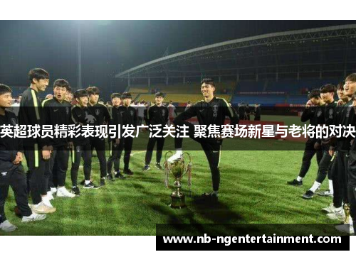 英超球员精彩表现引发广泛关注 聚焦赛场新星与老将的对决