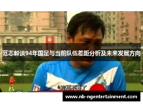 范志毅谈94年国足与当前队伍差距分析及未来发展方向