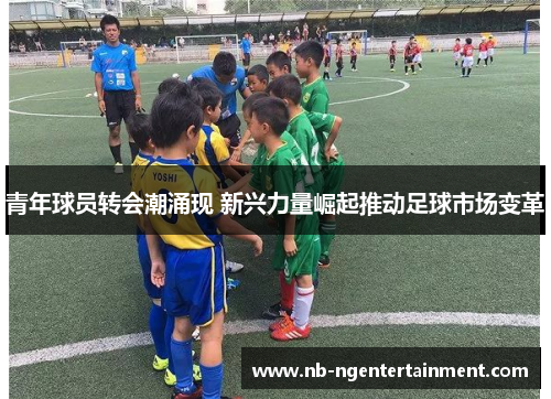 青年球员转会潮涌现 新兴力量崛起推动足球市场变革 青年球员转会潮涌现 新兴力量崛起推动足球市场变革