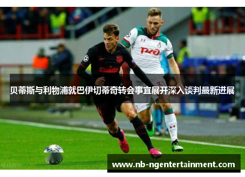 贝蒂斯与利物浦就巴伊切蒂奇转会事宜展开深入谈判最新进展