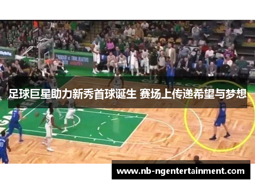 足球巨星助力新秀首球诞生 赛场上传递希望与梦想 足球巨星助力新秀首球诞生 赛场上传递希望与梦想